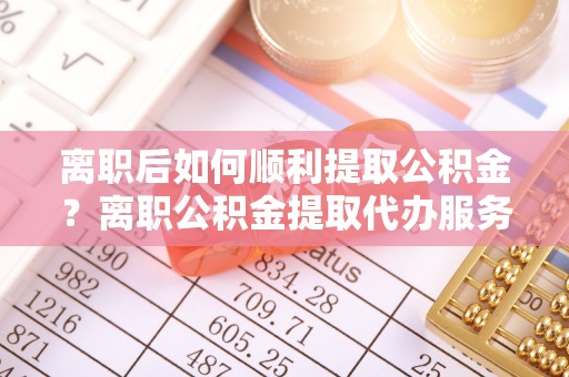 西沙离职后如何顺利提取公积金？离职公积金提取代办服务帮你搞定！