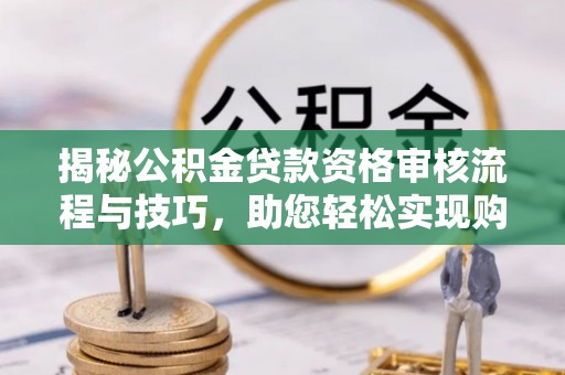 西沙揭秘公积金贷款资格审核流程与技巧，助您轻松实现购房梦想