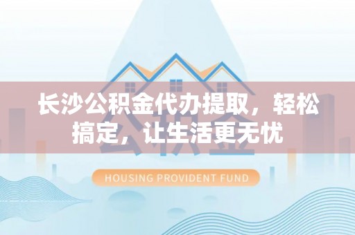 西沙长沙公积金代办提取，轻松搞定，让生活更无忧