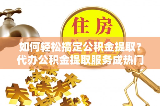 西沙如何轻松搞定公积金提取？代办公积金提取服务成热门选择