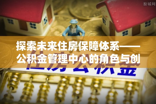 西沙探索未来住房保障体系——公积金管理中心的角色与创新