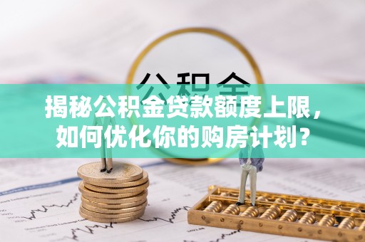 西沙揭秘公积金贷款额度上限，如何优化你的购房计划？