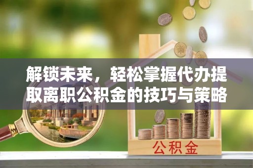 西沙解锁未来，轻松掌握代办提取离职公积金的技巧与策略