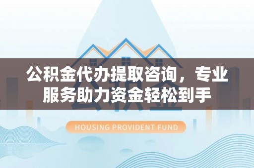 西沙公积金代办提取咨询，专业服务助力资金轻松到手