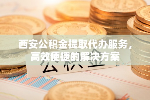 西沙西安公积金提取代办服务，高效便捷的解决方案