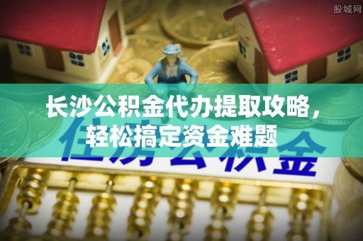 西沙长沙公积金代办提取攻略，轻松搞定资金难题