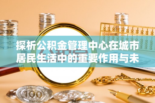 西沙探析公积金管理中心在城市居民生活中的重要作用与未来发展趋势