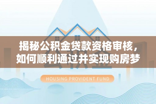 西沙揭秘公积金贷款资格审核，如何顺利通过并实现购房梦想
