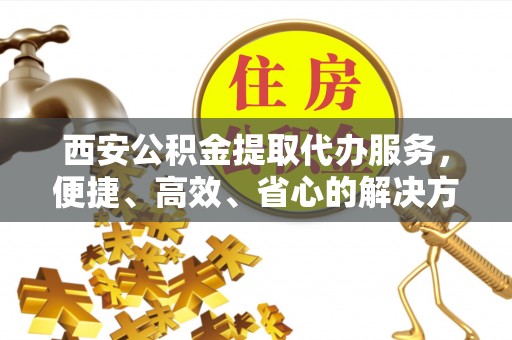 西沙西安公积金提取代办服务，便捷、高效、省心的解决方案